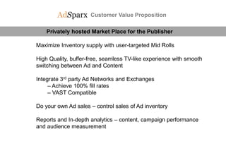 Customer Value Proposition
Privately hosted Market Place for the Publisher
Maximize Inventory supply with user-targeted Mid Rolls
High Quality, buffer-free, seamless TV-like experience with smooth
switching between Ad and Content
Integrate 3rd party Ad Networks and Exchanges
– Achieve 100% fill rates
– VAST Compatible
Do your own Ad sales – control sales of Ad inventory
Reports and In-depth analytics – content, campaign performance
and audience measurement
 