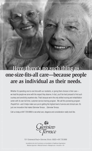 Here, there’s no such thing asHere, there’s no such thing as
one-size-fits-all care—because people
are as individual as their needs.
Whether it’s spending one-to-one time with our residents, or giving them choices in their care—
we treat the people we serve with the respect they deserve. In fact, you’ll be hard pressed to find such
courtesy and sensitivity anywhere else. That’s because we’re the only skilled nursing and rehabilitation
center with its own full-time, customer-service training program. We call this pioneering program
PeopleFirst—and it helps make sure you’re getting the highest level of service and clinical care. It’s
just one innovation that makes Glenview Terrace…Glenview Terrace.
Call us today at 847.729.9090 to see what care, elegance and consideration really look like.
1511 Greenwood Road • Glenview, Illinois 60025 • 847.729.9090
Accredited by the Joint Commission on Accreditation of Healthcare Organizations
Medicare approved • Medicaid licensed • Managed care • Insurance • VA
 