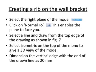 Creating a rib on the wall bracket
• Select the right plane of the model
• Click on ‘Normal To’. This enables the
plane to face you.
• Select a line and draw from the top edge of
the drawing as shown in fig. 7
• Select isometric on the top of the menu to
give a 3D view of the model.
• Dimension the vertical edge with the end of
the drawn line as 20 mm
 