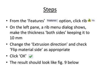 Steps
• From the ‘Features’ option, click rib
• On the left pane, a rib menu dialog shows,
make the thickness ‘both sides’ keeping it to
10 mm
• Change the ‘Extrusion direction’ and check
‘Flip material side’ as appropriate
• Click ‘OK’
• The result should look like fig. 9 below
 