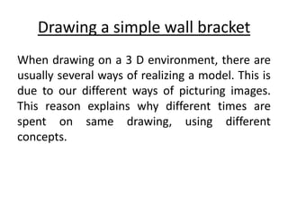 Drawing a simple wall bracket
When drawing on a 3 D environment, there are
usually several ways of realizing a model. This is
due to our different ways of picturing images.
This reason explains why different times are
spent on same drawing, using different
concepts.
 