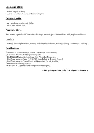 Language skills:
- Mother tongue (Arabic).
- Very Good written, listening and spoken English.
Computer skills:
- Very good user in Microsoft Office.
- Very Good internet user.
Personal criteria:
Hard worker, dynamic, self motivated, challenger, creative, good communicator with people & ambitious.
Hobbies:
Thinking, searching in the web, learning new computer programs, Reading, Making Friendships, Traveling .
Certifications:
_
Certificate of Electrical Power System Distribution Basic Training.
_ Certificate Of AutoCAD Programming 2010.
_ Certificate of Scientific Excellence from AL-Azhar University.
_ Certificate course in Basic PLC S7-300 From Industrial Training Council.
_ Certificate course in Power Circuit and Control of Electric Machine
From Industrial Training Council.
− Certificate ICDL(International computer license degree).
It is a great pleasure to be one of your team work.
 