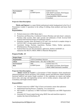 Environment/
Role
ERP
& SRM System
SAP R/3 ECC 6.0,
SAP ABAP Consultant, Web Dynpro
ABAP, Retail Functional
Consultant(MM), SRM Functional
Consultant
Project & Client Description:
Marks and Spencer is a major British multinational retailer headquartered in the City of
Westminster, London. It specializes in the selling of clothing, home products and luxury food
products.
Responsibilities:
• Worked extensively in MM, Master data’s.
• Promotions and Bonus-buy, Conditional Contract (Purchase and sales based contracts),
Purchase order accruals, Sales order accruals and settlements of both. Involved both
technical and Functional design of Conditional contract.
• Promotion concepts where developed in UI5 and I was involved in complete design in
SAP ECC RFC’s, O data models and UI5 developments.
• Assortment listings, Purchase requisitions, Purchase Orders, Outline agreements,
RFQ/Quotations, Pricing procedures, etc.
• Explored three tier exits like presentation, application, database and BADI’s in
transaction like ME21N, MIGO, MIRO in Materials Management.
Projects Profile –IV
Project Name P
Organization TATA Consultancy Services
Client Balmer Lawrie Nov 2011 to Mar 2014
Environment/
Role
ERP
& SRM System
SAP R/3 ECC 6.0,
SAP ABAP Consultant, Web Dynpro
ABAP, SRM Functional Consultant
Project & Client Description:
Balmer Lawrie & Co.Ltd is a Government of India Enterprise which manufactures
industrial packaging, barrels and drums, LPG cylinders, greases and lubricants, leather chemicals,
functional additives and marine freight containers. It also undertakes tea exports and trading,
travel, tours, and cargo and engineering services such as turnkey projects, energy-audit and
Consultancy and freight-container repairs.
Responsibilities:
• Worked extensively in SRM 7 Ehp 2 Classic environment, master data replication
• Implemented Sourcing Process ( Tendering , Live Auction etc)
• Had handful of experience in SRM Functional Configuration and SRM Organization
structure.
• Generated ALV layout output format using ABAP class and smartform reports in
modules like Sales & Distribution, PP
Swankykeepintouch87@gmail.com 07418337642
 