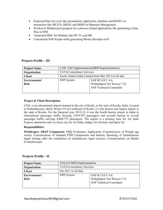 • Explored three tier exits like presentation, application, database and BADI’s in
transaction like ME21N, MIGO, and MIRO in Materials Management.
• Worked in Module pool program for a process related applications like generating a Gate
Pass in MM.
• Generated BDC for Modules like PP, FI, and HR.
• Customized SAP Scripts while generating Money Receipts in FI
Projects Profile – III
Project Name CAIL SAP Implementation(SRM Implementation)
Organization TATA Consultancy Services
Client Kochi Airport India Limited from Mar 2012 to till date
Environment/
Role
ERP System SAP R/3 ECC 6.0,
Webdybpro( Net Weaver 7.2)
SAP Technical Consultant
Project & Client Description:
CIAL is an international airport situated in the city of Kochi, in the state of Kerala, India. Located
at Nedumbassery, about 30 km (19 mi) northeast of Kochi, it is the busiest and largest airport in
the state of Kerala. For the financial year 2012-13, it was the fourth busiest airport in India in
international passenger traffic ferrying 2,919,707 passengers and seventh busiest in overall
passenger traffic carrying 4,880,773 passengers. The airport is a primary base for Air India
Express operations and is a focus city for Air India, Indigo, Jet Airways and Spice Jet.
Responsibilities:
Webdynpro ABAP Component: PQQ Evaluation Application, Customization of Weight age
screen, Customization of standard FPM Components and buttons, Resetting of Simultaneous
logon timings after the completion of simultaneous logon process, Customizations on Bidder
Evaluation part.
Projects Profile – II
Project Name NALCO SRM Implementation
Organization TATA Consultancy Services
Client Oct 2011 to till date
Environment/
Role
ERP System SAP R/3 ECC 6.0,
Webdybpro( Net Weaver 7.1)
SAP Technical Consultant
Swankykeepintouch87@gmail.com 07418337642
 