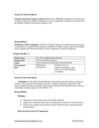 Project & Client Description:
National Aluminum Company Limited, abbreviated as NALCO, (incorporated 1981) has units
in Odisha at places like Angul and Damanjodi. It was incorporated as a public sector enterprise of
the Ministry of Mines, Government of India in 1981.
Responsibilities:
Webdynpro ABAP Component: Inclusion of Digital signature at simultaneous logon process,
Customization of standard FPM components and buttons at tender creation, approval and bidder
screens, Reports like EMD and Tender Fee, Price Comparison, Technical Comparison.
Projects Profile – I
Project Name BI ( SAP Implementation Project )
Organization TATA Consultancy Services
Client TATA Refractory Limited May 2010 to Mar 2012
Environment/
Role
ERP System,
Testing Tool
SAP R/3 ECC 6.0
Business Intelligence ( Net
Weaver 7.0) SAP Technical
Consultant
Project & Client Description:
Established in 1958, TRL Krosaki Refractory Limited has pioneered refractory production
in India. Today, this ISO 9001 company is the No.1 refractory company in India with a wide
range of products like Basic, Dolomite, High Alumina, Monolithic & Silica Refractory’s having a
consolidated installed capacity of 3,04,760 (FY’ 10).
Responsibilities:
Modeling:
• Maintenance of Info objects, Info Cubes, DSO, and PSA.
• Application Component, Data Source, Communication Structure, Transfer Structure.
• Transfer rules, Update rules, Routines, Info Set, Multi Provider, loading Hierarchy,
Transformation.
Data extraction from SAP Components:
Swankykeepintouch87@gmail.com 07418337642
 