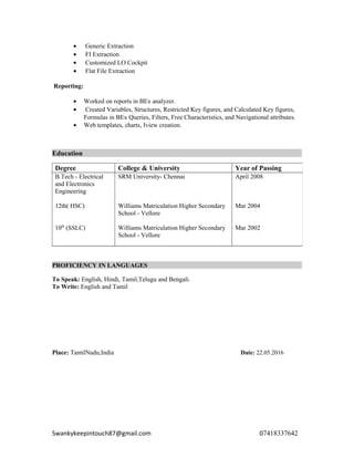 • Generic Extraction
• FI Extraction
• Customized LO Cockpit
• Flat File Extraction
Reporting:
• Worked on reports in BEx analyzer.
• Created Variables, Structures, Restricted Key figures, and Calculated Key figures,
Formulas in BEx Queries, Filters, Free Characteristics, and Navigational attributes.
• Web templates, charts, Iview creation.
Education
PROFICIENCY IN LANGUAGES
To Speak: English, Hindi, Tamil,Telugu and Bengali.
To Write: English and Tamil
Place: TamilNadu,India Date: 22.05.2016
Swankykeepintouch87@gmail.com 07418337642
Degree College & University Year of Passing
B.Tech - Electrical
and Electronics
Engineering
12th( HSC)
10th
(SSLC)
SRM University- Chennai
Williams Matriculation Higher Secondary
School - Vellore
Williams Matriculation Higher Secondary
School - Vellore
April 2008
Mar 2004
Mar 2002
 