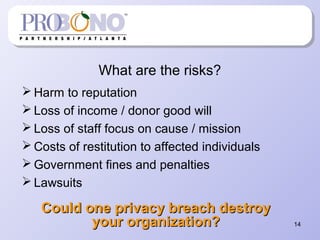 What are the risks?
 Harm to reputation
 Loss of income / donor good will
 Loss of staff focus on cause / mission
 Costs of restitution to affected individuals
 Government fines and penalties
 Lawsuits
14
Could one privacy breach destroyCould one privacy breach destroy
your organization?your organization?
 