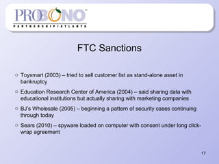 FTC Sanctions
o Toysmart (2003) – tried to sell customer list as stand-alone asset in
bankruptcy
o Education Research Center of America (2004) – said sharing data with
educational institutions but actually sharing with marketing companies
o BJ’s Wholesale (2005) – beginning a pattern of security cases continuing
through today
o Sears (2010) – spyware loaded on computer with consent under long click-
wrap agreement
17
 