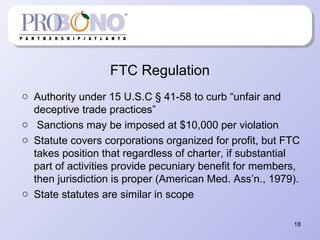 FTC Regulation
o Authority under 15 U.S.C § 41-58 to curb “unfair and
deceptive trade practices”
o Sanctions may be imposed at $10,000 per violation
o Statute covers corporations organized for profit, but FTC
takes position that regardless of charter, if substantial
part of activities provide pecuniary benefit for members,
then jurisdiction is proper (American Med. Ass’n., 1979).
o State statutes are similar in scope
18
 