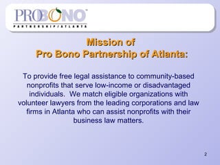 2
Mission ofMission of
Pro Bono Partnership of Atlanta:Pro Bono Partnership of Atlanta:
To provide free legal assistance to community-based
nonprofits that serve low-income or disadvantaged
individuals. We match eligible organizations with
volunteer lawyers from the leading corporations and law
firms in Atlanta who can assist nonprofits with their
business law matters.
 