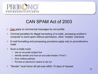 CAN SPAM Act of 2003
o Can apply to commercial messages by non-profits
o Criminal penalties for illegal harvesting of e-mails, accessing another’s
computer to send spam without permission, other “sneaky” practices
o E-mail formatting and processing provisions apply only to promotional e-
mails
o Such e-mails must:
o Use an accurate subject line
o Identify sender and have an accurate header (“From”)
o Give mailing address
o Provide an electronic means to opt out
o “Sender” must honor all opt-outs within 10 days of request
21
 