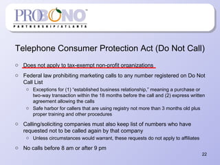 Telephone Consumer Protection Act (Do Not Call)
o Does not apply to tax-exempt non-profit organizations
o Federal law prohibiting marketing calls to any number registered on Do Not
Call List
o Exceptions for (1) “established business relationship,” meaning a purchase or
two-way transaction within the 18 months before the call and (2) express written
agreement allowing the calls
o Safe harbor for callers that are using registry not more than 3 months old plus
proper training and other procedures
o Calling/soliciting companies must also keep list of numbers who have
requested not to be called again by that company
o Unless circumstances would warrant, these requests do not apply to affiliates
o No calls before 8 am or after 9 pm
22
 