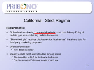 California: Strict Regime
Requirements:
o Online business having commercial website must post Privacy Policy of
certain type size containing certain disclosures
o “Shine the Light” requires disclosures for “businesses” that share data for
third party marketing purposes
o Often a trend-setter
 First data breach law
o Usually enacts most strict standard among states
 Opt-ins added to GLB for third party disclosures
 “No harm required” standard in data breach law
23
 
