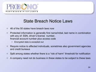 State Breach Notice Laws
o 46 of the 50 states have breach laws now
o Protected information is generally first name/initial, last name in combination
with any of: SSN, driver’s license number,
financial account number plus access code
o Encrypted data is excepted out
o Require notice to affected individuals, sometimes also government agencies
and credit bureaus
o Split among states whether there is a “risk of harm” threshold for notification
o A company need not do business in these states to be subject to these laws
24
 