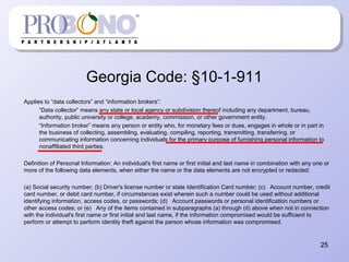 Georgia Code: §10-1-911
Applies to “data collectors” and “information brokers”:
“Data collector” means any state or local agency or subdivision thereof including any department, bureau,
authority, public university or college, academy, commission, or other government entity.
“Information broker” means any person or entity who, for monetary fees or dues, engages in whole or in part in
the business of collecting, assembling, evaluating, compiling, reporting, transmitting, transferring, or
communicating information concerning individuals for the primary purpose of furnishing personal information to
nonaffiliated third parties.
Definition of Personal Information: An individual's first name or first initial and last name in combination with any one or
more of the following data elements, when either the name or the data elements are not encrypted or redacted:
(a) Social security number; (b) Driver's license number or state Identification Card number; (c) Account number, credit
card number, or debit card number, if circumstances exist wherein such a number could be used without additional
identifying information, access codes, or passwords; (d) Account passwords or personal identification numbers or
other access codes; or (e) Any of the items contained in subparagraphs (a) through (d) above when not in connection
with the individual's first name or first initial and last name, if the information compromised would be sufficient to
perform or attempt to perform identity theft against the person whose information was compromised.
25
 