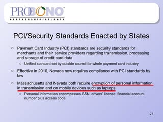 PCI/Security Standards Enacted by States
o Payment Card Industry (PCI) standards are security standards for
merchants and their service providers regarding transmission, processing
and storage of credit card data
o Unified standard set by outside council for whole payment card industry
o Effective in 2010, Nevada now requires compliance with PCI standards by
law
o Massachusetts and Nevada both require encryption of personal information
in transmission and on mobile devices such as laptops
o Personal information encompasses SSN, drivers’ license, financial account
number plus access code
27
 