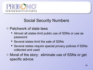 Social Security Numbers
o Patchwork of state laws
 Almost all states limit public use of SSNs or use as
password
 Several states limit the sale of SSNs
 Several states require special privacy policies if SSNs
collected and used
o Moral of the story: eliminate use of SSNs or get
specific advice
28
 