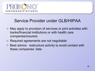 Service Provider under GLB/HIPAA
o May apply to provision of services or joint activities with
banks/financial institutions or with health care
companies/insurers
o Required agreements are not negotiable
o Best advice: restructure activity to avoid contact with
these companies’ data
29
 