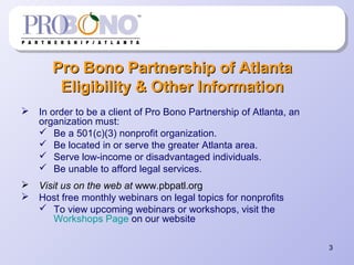 3
Pro Bono Partnership of AtlantaPro Bono Partnership of Atlanta
Eligibility & Other InformationEligibility & Other Information
 In order to be a client of Pro Bono Partnership of Atlanta, an
organization must:
 Be a 501(c)(3) nonprofit organization.
 Be located in or serve the greater Atlanta area.
 Serve low-income or disadvantaged individuals.
 Be unable to afford legal services.
 Visit us on the web at www.pbpatl.org
 Host free monthly webinars on legal topics for nonprofits
 To view upcoming webinars or workshops, visit the
Workshops Page on our website
 