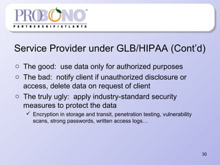 Service Provider under GLB/HIPAA (Cont’d)
o The good: use data only for authorized purposes
o The bad: notify client if unauthorized disclosure or
access, delete data on request of client
o The truly ugly: apply industry-standard security
measures to protect the data
 Encryption in storage and transit, penetration testing, vulnerability
scans, strong passwords, written access logs…
30
 