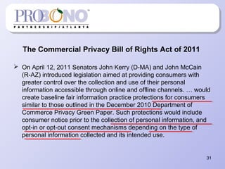 The Commercial Privacy Bill of Rights Act of 2011
 On April 12, 2011 Senators John Kerry (D-MA) and John McCain
(R-AZ) introduced legislation aimed at providing consumers with
greater control over the collection and use of their personal
information accessible through online and offline channels. … would
create baseline fair information practice protections for consumers
similar to those outlined in the December 2010 Department of
Commerce Privacy Green Paper. Such protections would include
consumer notice prior to the collection of personal information, and
opt-in or opt-out consent mechanisms depending on the type of
personal information collected and its intended use.
31
 