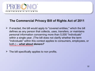 The Commercial Privacy Bill of Rights Act of 2011
 If enacted, the bill would apply to "covered entities," which the bill
defines as any person that collects, uses, transfers, or maintains
personal information concerning more than 5,000 "individuals"
within a single year. (The bill does not clarify whether the term
"individuals" within this context applies to consumers, employees, or
both.) – what about donors?
 The bill specifically applies to non profits.
32
 