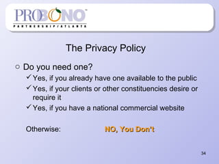 The Privacy Policy
o Do you need one?
Yes, if you already have one available to the public
Yes, if your clients or other constituencies desire or
require it
Yes, if you have a national commercial website
Otherwise: NO, You Don’tNO, You Don’t
34
 