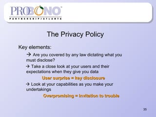 The Privacy Policy
Key elements:
 Are you covered by any law dictating what you
must disclose?
 Take a close look at your users and their
expectations when they give you data
User surprise = key disclosureUser surprise = key disclosure
 Look at your capabilities as you make your
undertakings
Overpromising = invitation to troubleOverpromising = invitation to trouble
35
 