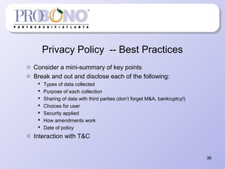 Privacy Policy -- Best Practices
o Consider a mini-summary of key points
o Break and out and disclose each of the following:
 Types of data collected
 Purpose of each collection
 Sharing of data with third parties (don’t forget M&A, bankruptcy!)
 Choices for user
 Security applied
 How amendments work
 Date of policy
o Interaction with T&C
36
 
