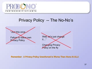 Privacy Policy -- The No-No’s
Remember: A Privacy Policy Unenforced is Worse Than None At ALL!Remember: A Privacy Policy Unenforced is Worse Than None At ALL!
37
“Just this once…”
Failure to follow own
Privacy Policy
Well, let’s just change
it…”
Changing Privacy
Policy on the fly
 