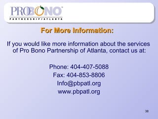 38
For More Information:For More Information:
If you would like more information about the services
of Pro Bono Partnership of Atlanta, contact us at:
Phone: 404-407-5088
Fax: 404-853-8806
Info@pbpatl.org
www.pbpatl.org
 
