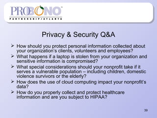 39
Privacy & Security Q&A
 How should you protect personal information collected about
your organization’s clients, volunteers and employees?
 What happens if a laptop is stolen from your organization and
sensitive information is compromised?
 What special considerations should your nonprofit take if it
serves a vulnerable population – including children, domestic
violence survivors or the elderly?
 How does the use of cloud computing impact your nonprofit’s
data?
 How do you properly collect and protect healthcare
information and are you subject to HIPAA?
 
