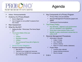 Agenda
 Intros / Announcements
 Anatomy of a Privacy Breach
 Sony’s Nightmare
 Can it happen to non profits? (Lessons from
the crowd)
 Risk Assessment
 What Do We DO?
 Setting the Bar: “What does The Home Depot
do?”
 The Current State of the Law
 FTC
 Children
 Regulated Industries
 Children
 The Commercial Privacy Bill of Rights Act
of 2011
 Service Provider Obligations
 Practical Compliance Programs
 Best efforts
 Tailored to your budget and resources
 Don’t start from SCRATCH! Leverage what
you’re already doing.
 Key Components of a Privacy Program
 Privacy Policy (not just website)
 Records Management Procedures (paper and
digital)
 Training and Communications
 The Privacy Policy
 Key elements – tailored to your environment
(are you regulated?) and capabilities
 What does a best practice Policy cover?
 MAXIM: A policy unenforced is worse than no
policy at all!
 Records Management Procedures
 Information Lifecycle
 Collect / Create
 Use / Distribute
 Archive / Destroy
 Role of IT (email, website, databases)
 Project Steps
 Inventory data collected
 Assess existing procedures
 Plan for change
 Q & A
4
 