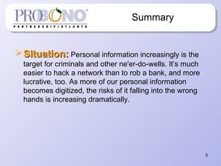 5
Summary
Situation:Situation: Personal information increasingly is the
target for criminals and other ne'er-do-wells. It’s much
easier to hack a network than to rob a bank, and more
lucrative, too. As more of our personal information
becomes digitized, the risks of it falling into the wrong
hands is increasing dramatically.
 
