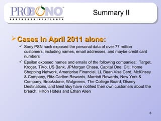 6
Summary II
Cases in April 2011 alone:Cases in April 2011 alone:
 Sony PSN hack exposed the personal data of over 77 million
customers, including names, email addresses, and maybe credit card
numbers
 Epsilon exposed names and emails of the following companies: Target,
Kroger, TiVo, US Bank, JPMorgan Chase, Capital One, Citi, Home
Shopping Network, Ameriprise Financial, LL Bean Visa Card, McKinsey
& Company, Ritz-Carlton Rewards, Marriott Rewards, New York &
Company, Brookstone, Walgreens, The College Board, Disney
Destinations, and Best Buy have notified their own customers about the
breach. Hilton Hotels and Ethan Allen
 