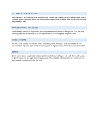 FREE APPS, WEBSITES & HOSTING
Make the most of all the free resources available on the Internet. Don’t pay for anything unless you really have to.
There are several companies offering free hosting for start-ups Rackspace, Google cloud and Microsoft BizSpark
are just a few of them.
APPRENTICESHIPS & INTERNSHIPS
These can be a goldmine to any business. Many very talented individuals will be willing to join a fun, fast pace
company at the start of its journey for its working environment and the long term prospects it offers.
SMALL ACCOUNTS
You are a small business who only has limited accountancy needs.A cheaper , small accountant is all your
business needs at present. Don’t spend unnecessary cash on big accountancy firms until you have a need for it.
GRANTS
Grants are not always easy to obtain and competition can be fierce, but they are well worth the reward. Look out
for grants in your area and apply to as many as you can. This extra cash will no doubt be very welcome, it may
also help push your business to the next level.
 