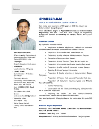 Resume
Document Number 1
SHABEER.B.M
SENIOR INSTRUMENTATION DESIGN ENGINEER
I am having solid experience of 11+ years in Oil & Gas Industry as
Instrumentation Design Engineer
I have a Bachelor Degree in Applied Electronics and Instrumentation
Engineering with First Class from MES College of Engineering,
Kuttippuram, affiliated to University of Calicut, Kerala, India (2002-
2006.)
Areas of Expertise
My experience includes in short,
 Preparation of Material Requisitions, Technical bid evaluation
and NMR review of different instruments from different Vendors.
 Preparation of Instrument Index, Input/Output list.
 Preparation of cable schedule & Interconnection Diagram.
 Generation of Instrument loop diagram
 Preparation of Logic Diagram, Cause & Effect matrix etc.
 Preparation of Instrument specification sheet or Data sheet.
 Preparation of cable routing & instrument location diagram.
 Selection & sizing of various instruments.
 Preparation & Quality checking of Instrumentation Design
Packages.
 Preparation of Process Hook-Ups and Pneumatic Hook-Ups.
 Preparation of Instrument mounting typical and Material
Take-off list (MTO).
 Material Forecasting.
 Coordination with the construction/third party agency to make
the as built in the project site.
 Preparing the Vendor Lists and Techno-Commercial
Discussion with Vendors for the Selection of Instrument.
I am also familiar with different softwares like InstrucalVer 8.0, AutoCAD
etc.
Relevant Project Experience
Company: SAUDI ARABIAN KENTZ COMPANY LTD, Member of SNC-
LAVALIN, SAUDI ARABIA
Start/End Dates: May 2016 - Present
Responsibilities: Working as Senior Instrumentation Design Engineer.
 Education/Qualifications
B.Tech in Applied Electronics and
Instrumentaion from Universityof
Calicut(2002-2006),India
 Languages
English,Malayalam,Hindi,Arabic
 Experience
Length of Service- 11+ years
 Contact Details
Currentlocation – Al Khobar,
Saudi Arabia
PermanentAddress-
Darul Hidaya (Chavadiyil House),
Sanathanam Ward,Alappuzha.
Kerala,India. PIN:688001
Mob- 00966540061821 (Saudi
Arabia)
00919446079957 (India)
E-mail:
shabeer.basheer004@gmail.com
 Nationality- Indian
 Year of Birth – 1983
 Marital Status- Married
 Driving License- Saudi Arabia /
India
 