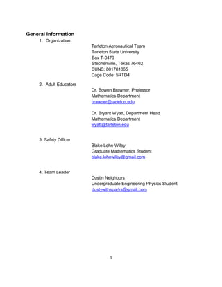 1
General Information
1. Organization
Tarleton Aeronautical Team
Tarleton State University
Box T-0470
Stephenville, Texas 76402
DUNS: 801781865
Cage Code: 5RTD4
2. Adult Educators
Dr. Bowen Brawner, Professor
Mathematics Department
brawner@tarleton.edu
Dr. Bryant Wyatt, Department Head
Mathematics Department
wyatt@tarleton.edu
3. Safety Officer
Blake Lohn-Wiley
Graduate Mathematics Student
blake.lohnwiley@gmail.com
4. Team Leader
Dustin Neighbors
Undergraduate Engineering Physics Student
dustywithsparks@gmail.com
 
