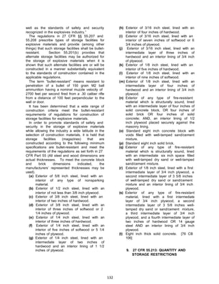 132
well as the standards of safety and security
recognized in the explosives industry.”
The regulations in 27 CFR §§ 55.207 and
55.208 prescribe types of storage facilities for
explosive materials and provide (among other
things) that such storage facilities shall be bullet-
resistant. Section 55.201(b) provides that
alternate storage facilities may be authorized for
the storage of explosive materials when it is
shown that such alternate facilities are or will be
constructed in a manner substantially equivalent
to the standards of construction contained in the
applicable regulations.
The term “bullet-resistant” means resistant to
penetration of a bullet of 150 grain M2 ball
ammunition having a nominal muzzle velocity of
2700 feet per second fired from a .30 caliber rifle
from a distance of 100 feet perpendicular to the
wall or door.
It has been determined that a wide range of
construction criteria meet the bullet-resistant
requirements of regulations for construction of
storage facilities for explosive materials.
In order to promote standards of safety and
security in the storage of explosive materials
while allowing the industry a wide latitude in the
selection of construction materials, it is held that
storage facilities (magazines) that are
constructed according to the following minimum
specifications are bullet-resistant and meet the
requirements of the regulations as set forth in 27
CFR Part 55 (All steel and wood dimensions are
actual thicknesses. To meet the concrete block
and brick dimensions indicated, the
manufacturers’ represented thicknesses may be
used).
(a) Exterior of 5/8 inch steel, lined with an
interior of any type of nonsparking
material.
(b) Exterior of 1/2 inch steel, lined with an
interior of not less than 3/8 inch plywood.
(c) Exterior of 3/8 inch steel, lined with an
interior of two inches of hardwood.
(d) Exterior of 3/8 inch steel, lined with an
interior of three inches of softwood or 2
1/4 inches of plywood.
(e) Exterior of 1/4 inch steel, lined with an
interior of three inches of hardwood.
(f) Exterior of 1/4 inch steel, lined with an
interior of five inches of softwood or 5 1/4
inches of plywood.
(g) Exterior of 1/4 inch steel, lined with an
intermediate layer of two inches of
hardwood and an interior lining of 1 1/2
inches of plywood.
(h) Exterior of 3/16 inch steel, lined with an
interior of four inches of hardwood.
(i) Exterior of 3/16 inch steel, lined with an
interior of seven inches of softwood or 6
3/4 inches of plywood.
(j) Exterior of 3/16 inch steel, lined with an
intermediate layer of three inches of
hardwood and an interior lining of 3/4 inch
of plywood.
(k) Exterior of 1/8 inch steel, lined with an
interior of five inches of hardwood.
(l) Exterior of 1/8 inch steel, lined with an
interior of nine inches of softwood.
(m) Exterior of 1/8 inch steel, lined with an
intermediate layer of four inches of
hardwood and an interior lining of 3/4 inch
plywood.
(n) Exterior of any type of fire-resistant
material which is structurally sound, lined
with an intermediate layer of four inches of
solid concrete block, OR four inches of
solid brick OR four inches of solid
concrete; AND, an interior lining of 1/2
inch plywood placed securely against the
masonry lining.
(o) Standard eight inch concrete block with
voids filled with well-tamped sand/cement
mixture.
(p) Standard eight inch solid brick.
(q) Exterior of any type of fire-resistant
material which is structurally sound, lined
with an intermediate six inch space filled
with well-tamped dry sand or well-tamped
sand/cement mixture.
(r) Exterior of 1/8 inch steel, lined with a first
intermediate layer of 3/4 inch plywood, a
second intermediate layer of 3 5/8 inches
of well-tamped dry sand or sand/cement
mixture and an interior lining of 3/4 inch
plywood.
(s) Exterior of any type of fire-resistant
material, lined with a first intermediate
layer of 3/4 inch plywood, a second
intermediate layer of 3 5/8 inches well-
tamped dry sand or sand/cement mixture,
a third intermediate layer of 3/4 inch
plywood, and a fourth intermediate layer of
two inches of hardwood OR 14 gauge
steel AND an interior lining of 3/4 inch
plywood.
(t) Eight inch thick solid concrete. [76 CB
106]
9. 27 CFR 55.213: QUANTITY AND
STORAGE RESTRICTIONS
 