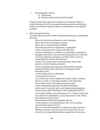 139
v. Knowledgeable workers:
a) Experienced
b) Properly trained and retrained as needed
Properly trained and experienced workers have the greatest ability to
control laboratory risks. By using good laboratory practices and training,
workers can minimize hazards, exposure, contamination, and workplace
accidents.
c. Safe Laboratory Practices
To ensure laboratory safety, follow safe laboratory practices, including the
following:
Know the chemicals and hazards in your laboratory.
Know what to do an emergency situation.
Know how to read and interpret MSDSs.
Wear personal protective equipment, as appropriate.
Follow safe practices for working with chemicals.
Ice from a laboratory ice machine is not for human consumption.
Designate microwave ovens and other heating devices exclusively
for food or laboratory operations, not both. Ensure ovens are
clearly labeled to indicate their function.
Do not wear contact lenses around chemicals, fumes, dust
particles, or other hazardous materials.
Protect unattended operations from utility failures and other
potential problems that could lead to overheating or other
hazardous events.
Avoid working alone in a laboratory.
Avoid producing aerosols.
Use extreme care when working with needles, blades, and glass.
Do not eat, drink, or use tobacco products in the laboratory.
Never make contact with a pipet using your mouth.
Clean contaminated equipment and spills immediately.
In the event of a mercury spill, avoid contaminating equipment.
Clean mercury spills immediately with an appropriate spill kit.
Do not allow children in the laboratory. It is a violation of state law
for a child to be unattended in a place that presents a risk of harm.
Keep laboratory doors closed.
Decontaminate all affected equipment after use.
Avoid using dry ice in enclosed areas. (Dry ice can produce
elevated carbon dioxide levels.)
Dry ice mixed with isopropanol or ethanol may cause frost bite.
Hallways, corridors, and exit ways must be kept clear. Do not
relocate (even temporarily) laboratory equipment to these areas.
 
