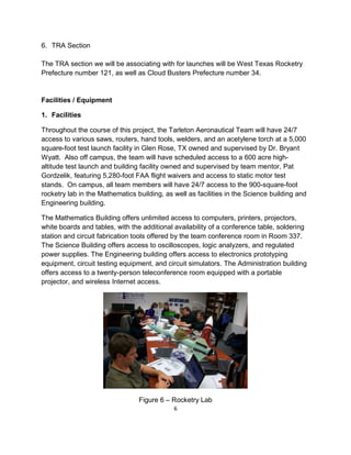 6
6. TRA Section
The TRA section we will be associating with for launches will be West Texas Rocketry
Prefecture number 121, as well as Cloud Busters Prefecture number 34.
Facilities / Equipment
1. Facilities
Throughout the course of this project, the Tarleton Aeronautical Team will have 24/7
access to various saws, routers, hand tools, welders, and an acetylene torch at a 5,000
square-foot test launch facility in Glen Rose, TX owned and supervised by Dr. Bryant
Wyatt. Also off campus, the team will have scheduled access to a 600 acre high-
altitude test launch and building facility owned and supervised by team mentor, Pat
Gordzelik, featuring 5,280-foot FAA flight waivers and access to static motor test
stands. On campus, all team members will have 24/7 access to the 900-square-foot
rocketry lab in the Mathematics building, as well as facilities in the Science building and
Engineering building.
The Mathematics Building offers unlimited access to computers, printers, projectors,
white boards and tables, with the additional availability of a conference table, soldering
station and circuit fabrication tools offered by the team conference room in Room 337.
The Science Building offers access to oscilloscopes, logic analyzers, and regulated
power supplies. The Engineering building offers access to electronics prototyping
equipment, circuit testing equipment, and circuit simulators. The Administration building
offers access to a twenty-person teleconference room equipped with a portable
projector, and wireless Internet access.
Figure 6 – Rocketry Lab
 