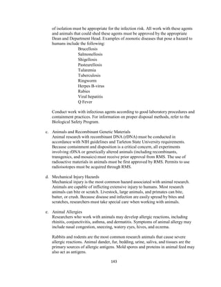 143
of isolation must be appropriate for the infection risk. All work with these agents
and animals that could shed these agents must be approved by the appropriate
Dean and Department Head. Examples of zoonotic diseases that pose a hazard to
humans include the following:
Brucellosis
Salmonellosis
Shigellosis
Pasteurellosis
Tularemia
Tuberculosis
Ringworm
Herpes B-virus
Rabies
Viral hepatitis
Q Fever
Conduct work with infectious agents according to good laboratory procedures and
containment practices. For information on proper disposal methods, refer to the
Biological Safety Program.
c. Animals and Recombinant Genetic Materials
Animal research with recombinant DNA (rDNA) must be conducted in
accordance with NIH guidelines and Tarleton State University requirements.
Because containment and disposition is a critical concern, all experiments
involving rDNA or genetically altered animals (including recombinants,
transgenics, and mosaics) must receive prior approval from RMS. The use of
radioactive materials in animals must be first approved by RMS. Permits to use
radioisotopes must be acquired through RMS.
d. Mechanical Injury Hazards
Mechanical injury is the most common hazard associated with animal research.
Animals are capable of inflicting extensive injury to humans. Most research
animals can bite or scratch. Livestock, large animals, and primates can bite,
batter, or crush. Because disease and infection are easily spread by bites and
scratches, researchers must take special care when working with animals.
e. Animal Allergies
Researchers who work with animals may develop allergic reactions, including
rhinitis, conjunctivitis, asthma, and dermatitis. Symptoms of animal allergy may
include nasal congestion, sneezing, watery eyes, hives, and eczema.
Rabbits and rodents are the most common research animals that cause severe
allergic reactions. Animal dander, fur, bedding, urine, saliva, and tissues are the
primary sources of allergic antigens. Mold spores and proteins in animal feed may
also act as antigens.
 
