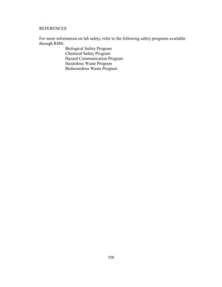 156
REFERENCES
For more information on lab safety, refer to the following safety programs available
through RMS:
Biological Safety Program
Chemical Safety Program
Hazard Communication Program
Hazardous Waste Program
Biohazardous Waste Program
 