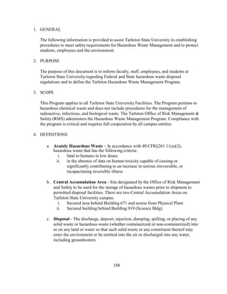158
1. GENERAL
The following information is provided to assist Tarleton State University in establishing
procedures to meet safety requirements for Hazardous Waste Management and to protect
students, employees and the environment.
2. PURPOSE
The purpose of this document is to inform faculty, staff, employees, and students at
Tarleton State University regarding Federal and State hazardous waste disposal
regulations and to define the Tarleton Hazardous Waste Management Program.
3. SCOPE
This Program applies to all Tarleton State University Facilities. The Program pertains to
hazardous chemical waste and does not include procedures for the management of
radioactive, infectious, and biological waste. The Tarleton Office of Risk Management &
Safety (RMS) administers the Hazardous Waste Management Program. Compliance with
the program is critical and requires full cooperation by all campus entities.
4. DEFINITIONS
a. Acutely Hazardous Waste – In accordance with 40 CFR§261.11(a)(2),
hazardous waste that has the following criteria:
i. fatal to humans in low doses
ii. in the absence of data on human toxicity capable of causing or
significantly contributing to an increase in serious irreversible, or
incapacitating reversible illness
b. Central Accumulation Area - Site designated by the Office of Risk Management
and Safety to be used for the storage of hazardous wastes prior to shipment to
permitted disposal facilities. There are two Central Accumulation Areas on
Tarleton State University campus:
i. Secured area behind Building 671 and across from Physical Plant
ii. Secured building behind Building 919 (Science Bldg)
c. Disposal - The discharge, deposit, injection, dumping, spilling, or placing of any
solid waste or hazardous waste (whether containerized or non-containerized) into
or on any land or water so that such solid waste or any constituent thereof may
enter the environment or be emitted into the air or discharged into any water,
including groundwaters.
 