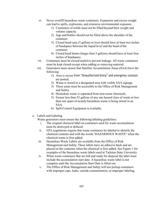 167
vi. Never overfill hazardous waste containers. Expansion and excess weight
can lead to spills, explosions, and extensive environmental exposure.
1) Containers of solids must not be filled beyond their weight and
volume capacity.
2) Jugs and bottles should not be filled above the shoulder of the
container.
3) Closed head cans (5 gallons or less) should have at least two inches
of headspace between the liquid level and the head of the
container.
4) Closed head drums (larger than 5 gallons) should have at least four
inches of headspace.
vii. Containers must be closed/sealed to prevent leakage. All waste containers
must be kept closed except when adding or removing material.
viii. Generators must ensure that Satellite Accumulation Areas (SAA) have the
following:
1) Area is secure from “Unauthorized Entry” and emergency contacts
are posted.
2) Waste is stored in a designated area with visible SAA signage.
3) These areas must be accessible to the Office of Risk Management
and Safety.
4) Hazardous waste is separated from non-waste chemicals.
5) Ensure less than 55 gallons of any one hazard class of waste or less
than one quart of acutely hazardous waste is being stored in an
SAA.
6) Spill Control Equipment is available.
e. Labels and Labeling
Waste generators must ensure the following labeling guidelines:
i. The original chemical label on containers used for waste accumulation
must be destroyed or defaced.
ii. EPA regulations require that waste containers be labeled to identify the
chemical contents and with the words "HAZARDOUS WASTE" when the
chemical waste is first added.
iii. Hazardous Waste Labels are available from the Office of Risk
Management and Safety. These labels have an adhesive back and are
placed on the container when the chemical is first added. See Figure 1 for
examples of the hazardous waste labels used at Tarleton State University.
iv. When waste containers that are full and ready for disposal the label must
include the accumulation start date. A hazardous waste label is not
complete until the Accumulation Start Date is filled out.
v. The Office of Risk Management and Safety will not pickup containers
with improper caps, leaks, outside contamination, or improper labeling.
 