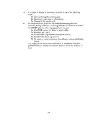 168
vi. It is illegal to dispose of hazardous chemicals in any of the following
ways:
1) Disposal through the sanitary drain.
2) Intentional evaporation in a fume hood.
3) Disposal in the regular trash.
vii. EPA regulations set guidelines for disposal of an empty chemical
container. Empty containers can be disposed of with other non-hazardous
trash ONLY after the following requirements are met:
1) Must NOT contain free liquid or solid residue,
2) Must be triple rinsed,
3) Must have the original label removed or defaced,
4) Must have the lid or cap removed
5) For metal or plastic containers, it must have a hole punched in the
bottom
Any empty chemical containers not handled in accordance with these
guidelines must be treated as hazardous chemical waste and disposed as
such.
 
