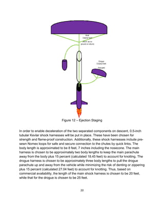 20
Figure 12 – Ejection Staging
In order to enable deceleration of the two separated components on descent, 0.5-inch
tubular Kevlar shock harnesses will be put in place. These have been chosen for
strength and flame-proof construction. Additionally, these shock harnesses include pre-
sewn Nomex loops for safe and secure connection to the chutes by quick links. The
body length is approximated to be 8 feet, 7 inches including the nosecone. The main
harness is chosen to be approximately two body lengths to keep the main parachute
away from the body plus 15 percent (calculated 18.45 feet) to account for knotting. The
drogue harness is chosen to be approximately three body lengths to pull the drogue
parachute up and away from the vehicle while minimizing the risk of denting or zippering
plus 15 percent (calculated 27.04 feet) to account for knotting. Thus, based on
commercial availability, the length of the main shock harness is chosen to be 20 feet,
while that for the drogue is chosen to be 25 feet.
 