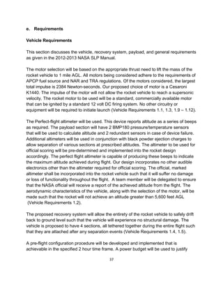37
e. Requirements
Vehicle Requirements
This section discusses the vehicle, recovery system, payload, and general requirements
as given in the 2012-2013 NASA SLP Manual.
The motor selection will be based on the appropriate thrust need to lift the mass of the
rocket vehicle to 1 mile AGL. All motors being considered adhere to the requirements of
APCP fuel source and NAR and TRA regulations. Of the motors considered, the largest
total impulse is 2384 Newton-seconds. Our proposed choice of motor is a Cesaroni
K1440. The impulse of the motor will not allow the rocket vehicle to reach a supersonic
velocity. The rocket motor to be used will be a standard, commercially available motor
that can be ignited by a standard 12 volt DC firing system. No other circuitry or
equipment will be required to initiate launch (Vehicle Requirements 1.1, 1.3, 1.9 – 1.12).
The Perfect-flight altimeter will be used. This device reports altitude as a series of beeps
as required. The payload section will have 2 BMP180 pressure/temperature sensors
that will be used to calculate altitude and 2 redundant sensors in case of device failure.
Additional altimeters will be used in conjunction with black powder ejection charges to
allow separation of various sections at prescribed altitudes. The altimeter to be used for
official scoring will be pre-determined and implemented into the rocket design
accordingly. The perfect flight altimeter is capable of producing these beeps to indicate
the maximum altitude achieved during flight. Our design incorporates no other audible
electronics other than the altimeter required for official scoring. The official, marked
altimeter shall be incorporated into the rocket vehicle such that it will suffer no damage
or loss of functionality throughout the flight. A team member will be delegated to ensure
that the NASA official will receive a report of the achieved altitude from the flight. The
aerodynamic characteristics of the vehicle, along with the selection of the motor, will be
made such that the rocket will not achieve an altitude greater than 5,600 feet AGL
(Vehicle Requirements 1.2).
The proposed recovery system will allow the entirety of the rocket vehicle to safely drift
back to ground level such that the vehicle will experience no structural damage. The
vehicle is proposed to have 4 sections, all tethered together during the entire flight such
that they are attached after any separation events (Vehicle Requirements 1.4, 1.5).
A pre-flight configuration procedure will be developed and implemented that is
achievable in the specified 2 hour time frame. A power budget will be used to justify
 