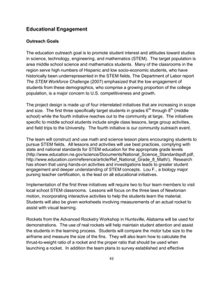 43
Educational Engagement
Outreach Goals
The education outreach goal is to promote student interest and attitudes toward studies
in science, technology, engineering, and mathematics (STEM). The target population is
area middle school science and mathematics students. Many of the classrooms in the
region serve high numbers of Hispanic and low socio-economic students, who have
historically been underrepresented in the STEM fields. The Department of Labor report
The STEM Workforce Challenge (2007) emphasized that the low engagement of
students from these demographics, who comprise a growing proportion of the college
population, is a major concern to U.S. competitiveness and growth.
The project design is made up of four interrelated initiatives that are increasing in scope
and size. The first three specifically target students in grades 6th
through 8th
(middle
school) while the fourth initiative reaches out to the community at large. The initiatives
specific to middle school students include single class lessons, large group activities,
and field trips to the University. The fourth initiative is our community outreach event.
The team will construct and use math and science lesson plans encouraging students to
pursue STEM fields. All lessons and activities will use best practices, complying with
state and national standards for STEM education for the appropriate grade levels
(http://www.education.ne.gov/science/Documents/National_Science_Standardspdf.pdf,
http://www.education.com/reference/article/Ref_National_Grade_8_Math/). Research
has shown that using hands-on activities and investigations leads to greater student
engagement and deeper understanding of STEM concepts. Lou F., a biology major
pursing teacher certification, is the lead on all educational initiatives.
Implementation of the first three initiatives will require two to four team members to visit
local school STEM classrooms. Lessons will focus on the three laws of Newtonian
motion, incorporating interactive activities to help the students learn the material.
Students will also be given worksheets involving measurements of an actual rocket to
assist with visual learning.
Rockets from the Advanced Rocketry Workshop in Huntsville, Alabama will be used for
demonstrations. The use of real rockets will help maintain student attention and assist
the students in the learning process. Students will compare the motor tube size to the
airframe and measure the size of the fins. They will also learn how to calculate the
thrust-to-weight ratio of a rocket and the proper ratio that should be used when
launching a rocket. In addition the team plans to survey established and effective
 