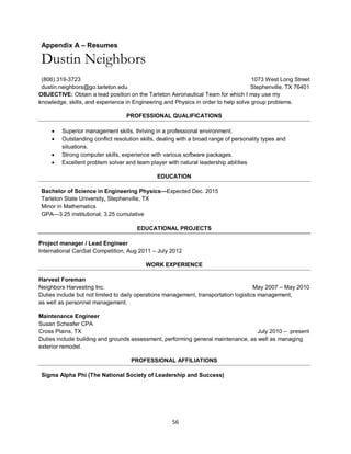 56
Appendix A – Resumes
Dustin Neighbors
(806) 319-3723 1073 West Long Street
dustin.neighbors@go.tarleton.edu Stephenville, TX 76401
OBJECTIVE: Obtain a lead position on the Tarleton Aeronautical Team for which I may use my
knowledge, skills, and experience in Engineering and Physics in order to help solve group problems.
PROFESSIONAL QUALIFICATIONS
 Superior management skills, thriving in a professional environment.
 Outstanding conflict resolution skills, dealing with a broad range of personality types and
situations.
 Strong computer skills, experience with various software packages.
 Excellent problem solver and team player with natural leadership abilities
EDUCATION
Bachelor of Science in Engineering Physics—Expected Dec. 2015
Tarleton State University, Stephenville, TX
Minor in Mathematics
GPA—3.25 institutional, 3.25 cumulative
EDUCATIONAL PROJECTS
Project manager / Lead Engineer
International CanSat Competition, Aug 2011 – July 2012
WORK EXPERIENCE
Harvest Foreman
Neighbors Harvesting Inc. May 2007 – May 2010
Duties include but not limited to daily operations management, transportation logistics management,
as well as personnel management.
Maintenance Engineer
Susan Scheafer CPA
Cross Plains, TX July 2010 – present
Duties include building and grounds assessment, performing general maintenance, as well as managing
exterior remodel.
PROFESSIONAL AFFILIATIONS
Sigma Alpha Phi (The National Society of Leadership and Success)
 